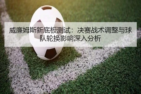 威廉姆斯新底板测试：决赛战术调整与球队轮换影响深入分析